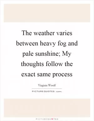 The weather varies between heavy fog and pale sunshine; My thoughts follow the exact same process Picture Quote #1