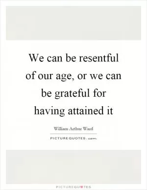 We can be resentful of our age, or we can be grateful for having attained it Picture Quote #1