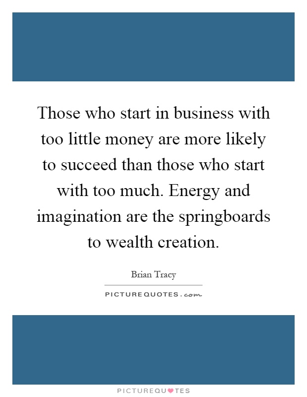 Those who start in business with too little money are more likely to succeed than those who start with too much. Energy and imagination are the springboards to wealth creation Picture Quote #1