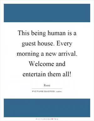 This being human is a guest house. Every morning a new arrival. Welcome and entertain them all! Picture Quote #1