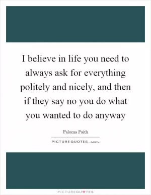 I believe in life you need to always ask for everything politely and nicely, and then if they say no you do what you wanted to do anyway Picture Quote #1