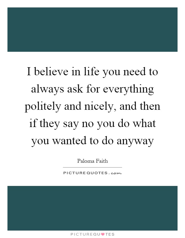 I believe in life you need to always ask for everything politely and nicely, and then if they say no you do what you wanted to do anyway Picture Quote #1
