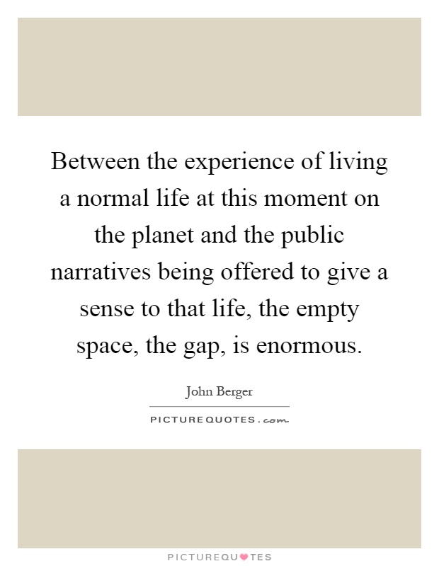 Between the experience of living a normal life at this moment on the planet and the public narratives being offered to give a sense to that life, the empty space, the gap, is enormous Picture Quote #1