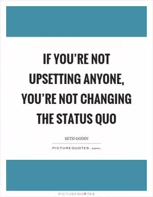 If you’re not upsetting anyone, you’re not changing the status quo Picture Quote #1