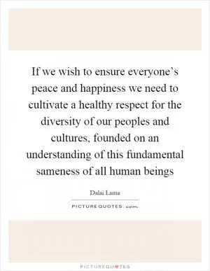 If we wish to ensure everyone’s peace and happiness we need to cultivate a healthy respect for the diversity of our peoples and cultures, founded on an understanding of this fundamental sameness of all human beings Picture Quote #1