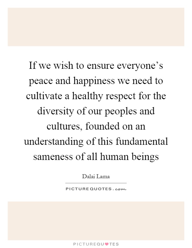 If we wish to ensure everyone's peace and happiness we need to cultivate a healthy respect for the diversity of our peoples and cultures, founded on an understanding of this fundamental sameness of all human beings Picture Quote #1