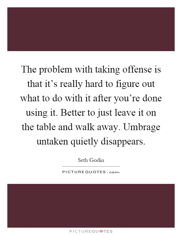 The problem with taking offense is that it's really hard to figure out what to do with it after you're done using it. Better to just leave it on the table and walk away. Umbrage untaken quietly disappears Picture Quote #1