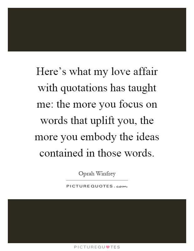 Here's what my love affair with quotations has taught me: the more you focus on words that uplift you, the more you embody the ideas contained in those words Picture Quote #1