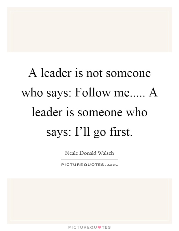A leader is not someone who says: Follow me..... A leader is someone who says: I'll go first Picture Quote #1