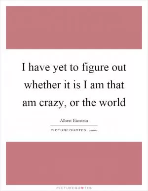 I have yet to figure out whether it is I am that am crazy, or the world Picture Quote #1