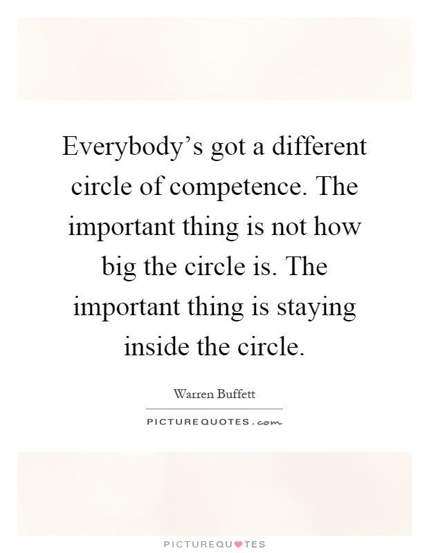 Everybody's got a different circle of competence. The important thing is not how big the circle is. The important thing is staying inside the circle Picture Quote #1