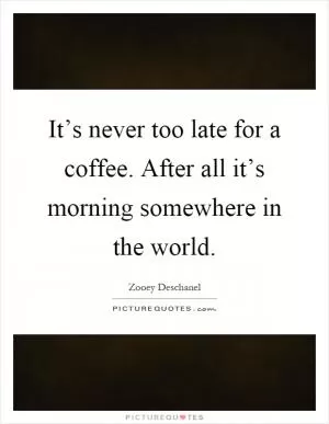 It’s never too late for a coffee. After all it’s morning somewhere in the world Picture Quote #1