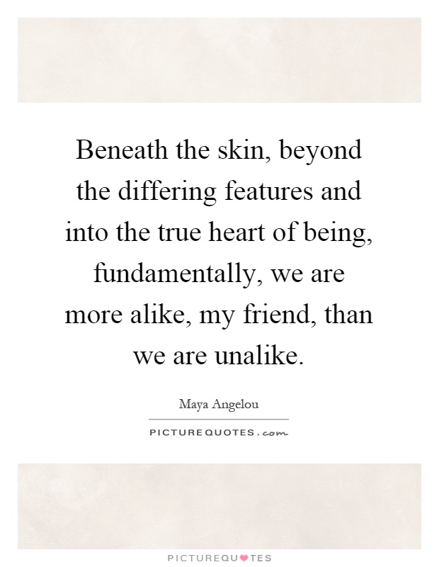 Beneath the skin, beyond the differing features and into the true heart of being, fundamentally, we are more alike, my friend, than we are unalike Picture Quote #1