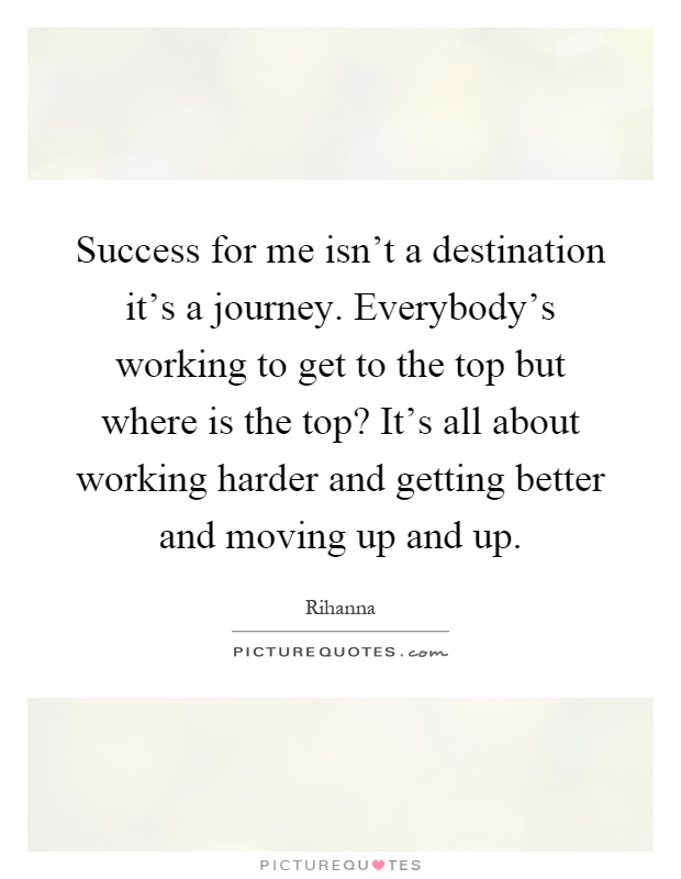 Success for me isn't a destination it's a journey. Everybody's working to get to the top but where is the top? It's all about working harder and getting better and moving up and up Picture Quote #1