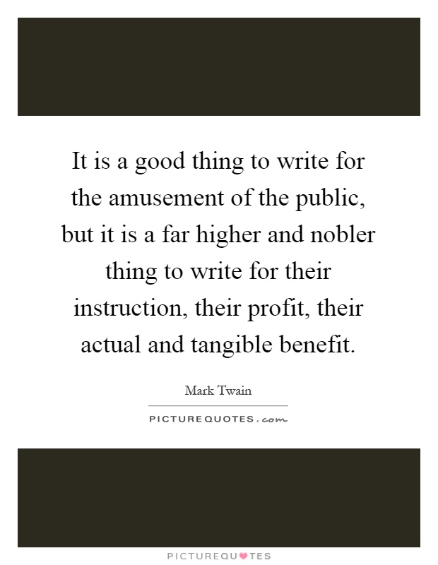 It is a good thing to write for the amusement of the public, but it is a far higher and nobler thing to write for their instruction, their profit, their actual and tangible benefit Picture Quote #1