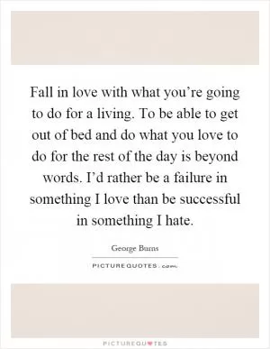 Fall in love with what you’re going to do for a living. To be able to get out of bed and do what you love to do for the rest of the day is beyond words. I’d rather be a failure in something I love than be successful in something I hate Picture Quote #1