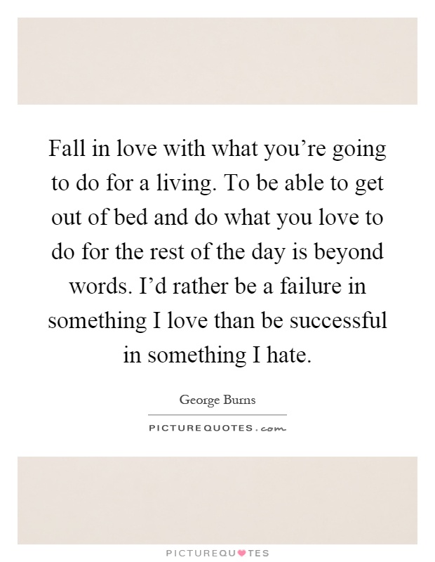 Fall in love with what you're going to do for a living. To be able to get out of bed and do what you love to do for the rest of the day is beyond words. I'd rather be a failure in something I love than be successful in something I hate Picture Quote #1