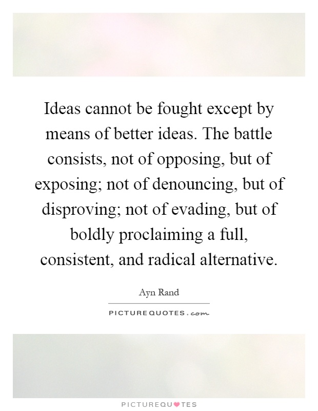Ideas cannot be fought except by means of better ideas. The battle consists, not of opposing, but of exposing; not of denouncing, but of disproving; not of evading, but of boldly proclaiming a full, consistent, and radical alternative Picture Quote #1