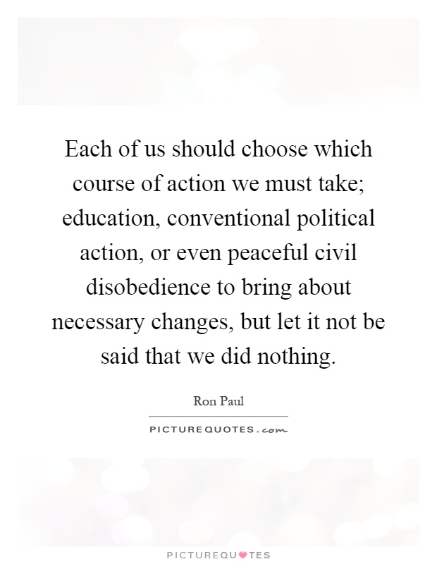 Each of us should choose which course of action we must take; education, conventional political action, or even peaceful civil disobedience to bring about necessary changes, but let it not be said that we did nothing Picture Quote #1