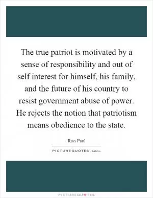 The true patriot is motivated by a sense of responsibility and out of self interest for himself, his family, and the future of his country to resist government abuse of power. He rejects the notion that patriotism means obedience to the state Picture Quote #1