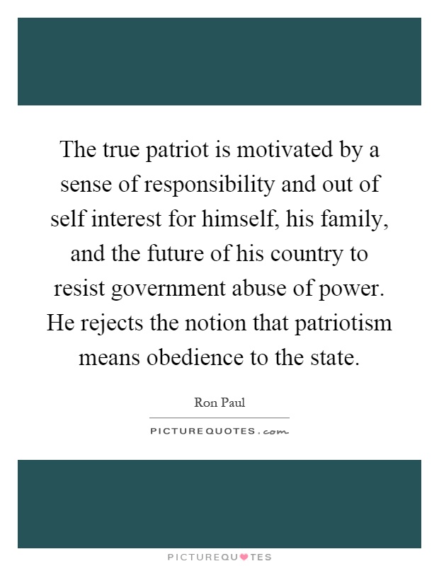 The true patriot is motivated by a sense of responsibility and out of self interest for himself, his family, and the future of his country to resist government abuse of power. He rejects the notion that patriotism means obedience to the state Picture Quote #1