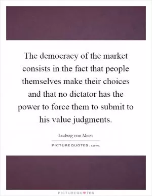 The democracy of the market consists in the fact that people themselves make their choices and that no dictator has the power to force them to submit to his value judgments Picture Quote #1
