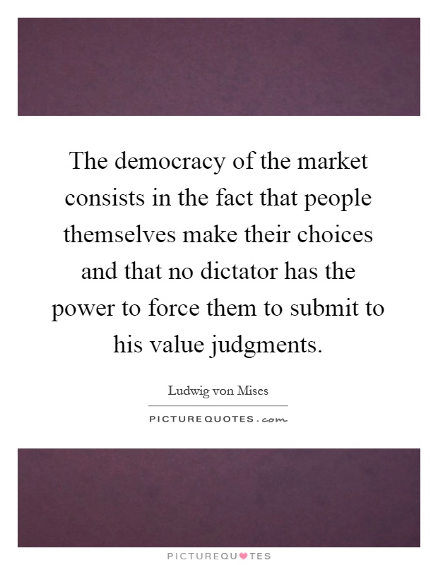 The democracy of the market consists in the fact that people themselves make their choices and that no dictator has the power to force them to submit to his value judgments Picture Quote #1