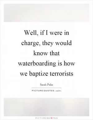 Well, if I were in charge, they would know that waterboarding is how we baptize terrorists Picture Quote #1