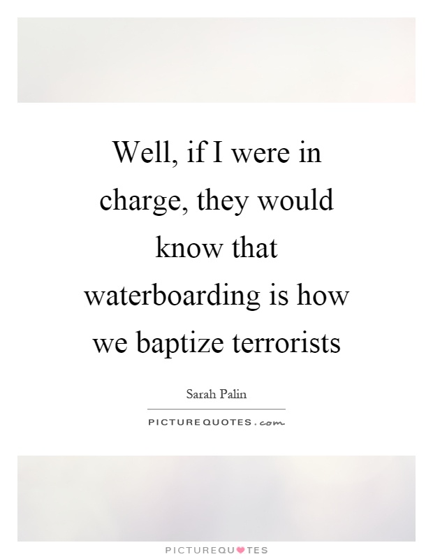 Well, if I were in charge, they would know that waterboarding is how we baptize terrorists Picture Quote #1