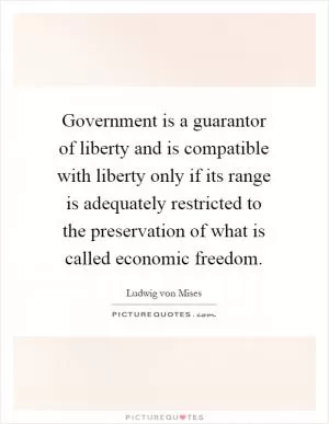 Government is a guarantor of liberty and is compatible with liberty only if its range is adequately restricted to the preservation of what is called economic freedom Picture Quote #1
