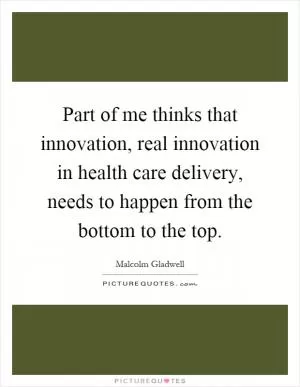 Part of me thinks that innovation, real innovation in health care delivery, needs to happen from the bottom to the top Picture Quote #1