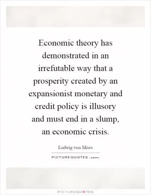 Economic theory has demonstrated in an irrefutable way that a prosperity created by an expansionist monetary and credit policy is illusory and must end in a slump, an economic crisis Picture Quote #1