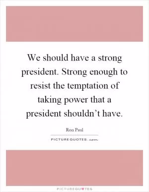 We should have a strong president. Strong enough to resist the temptation of taking power that a president shouldn’t have Picture Quote #1