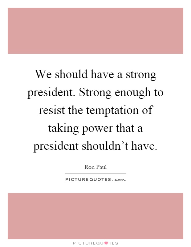We should have a strong president. Strong enough to resist the temptation of taking power that a president shouldn't have Picture Quote #1