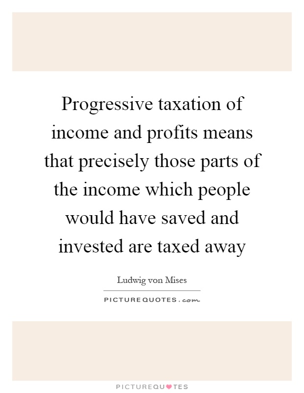 Progressive taxation of income and profits means that precisely those parts of the income which people would have saved and invested are taxed away Picture Quote #1