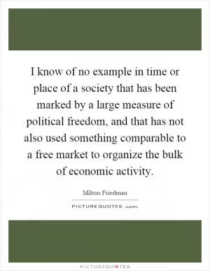 I know of no example in time or place of a society that has been marked by a large measure of political freedom, and that has not also used something comparable to a free market to organize the bulk of economic activity Picture Quote #1