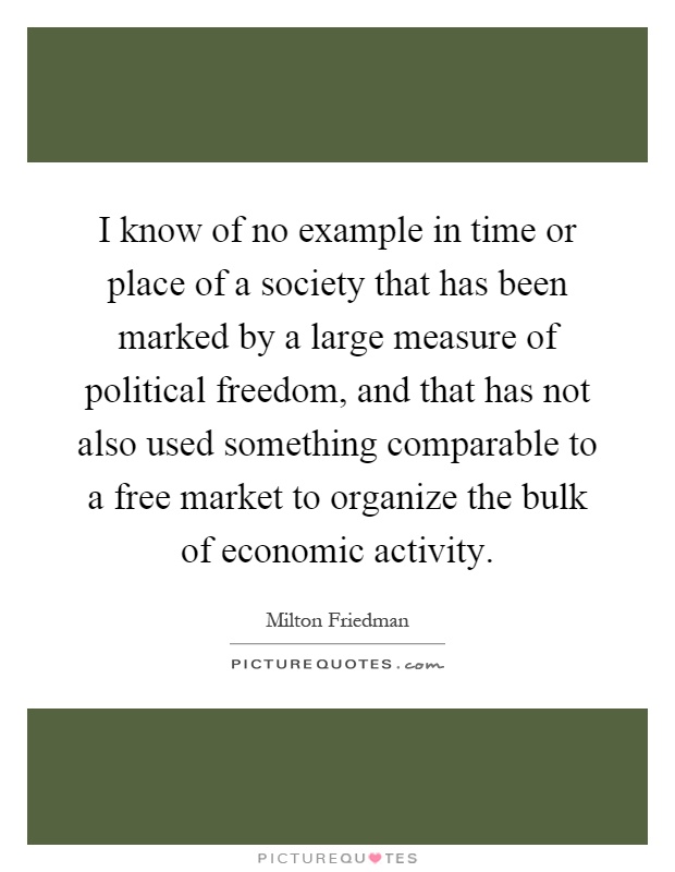 I know of no example in time or place of a society that has been marked by a large measure of political freedom, and that has not also used something comparable to a free market to organize the bulk of economic activity Picture Quote #1