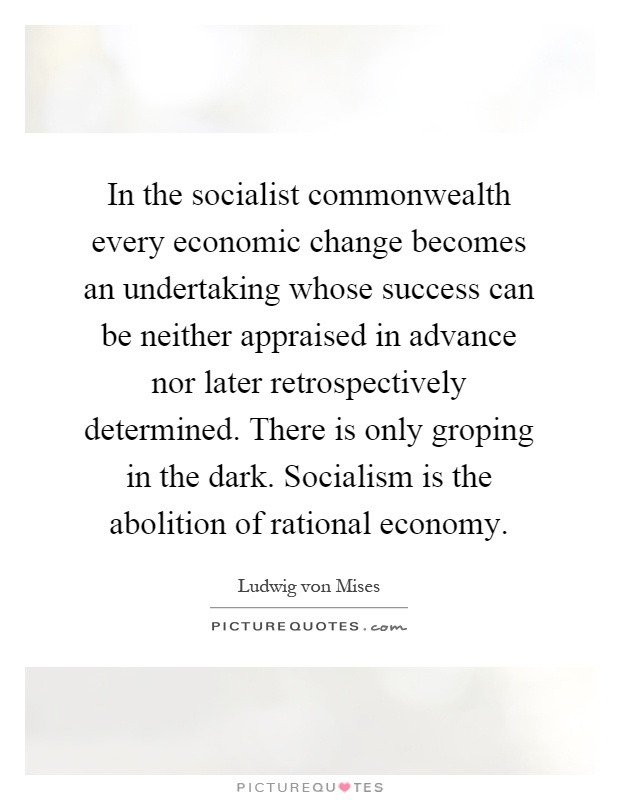 In the socialist commonwealth every economic change becomes an undertaking whose success can be neither appraised in advance nor later retrospectively determined. There is only groping in the dark. Socialism is the abolition of rational economy Picture Quote #1