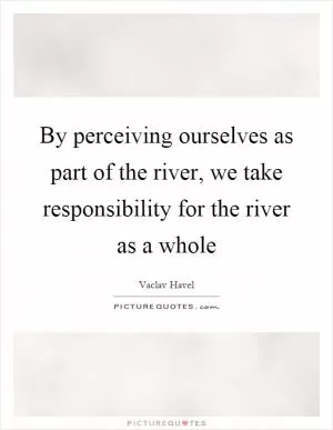 By perceiving ourselves as part of the river, we take responsibility for the river as a whole Picture Quote #1