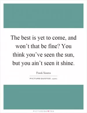 The best is yet to come, and won’t that be fine? You think you’ve seen the sun, but you ain’t seen it shine Picture Quote #1