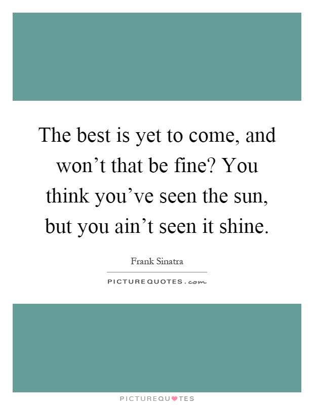 The best is yet to come, and won't that be fine? You think you've seen the sun, but you ain't seen it shine Picture Quote #1