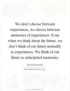 We don’t choose between experiences, we choose between memories of experiences. Even when we think about the future, we don’t think of our future normally as experiences. We think of our future as anticipated memories Picture Quote #1