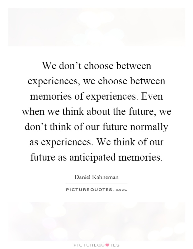 We don't choose between experiences, we choose between memories of experiences. Even when we think about the future, we don't think of our future normally as experiences. We think of our future as anticipated memories Picture Quote #1