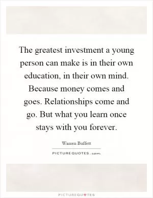 The greatest investment a young person can make is in their own education, in their own mind. Because money comes and goes. Relationships come and go. But what you learn once stays with you forever Picture Quote #1