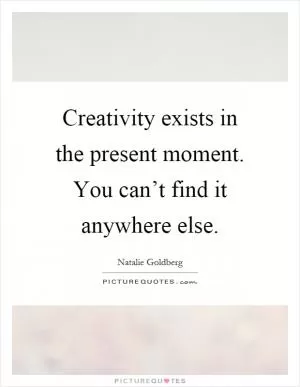 Creativity exists in the present moment. You can’t find it anywhere else Picture Quote #1