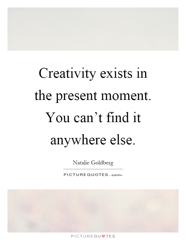 Creativity exists in the present moment. You can't find it anywhere else Picture Quote #1