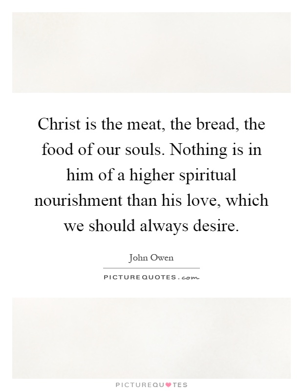 Christ is the meat, the bread, the food of our souls. Nothing is in him of a higher spiritual nourishment than his love, which we should always desire Picture Quote #1