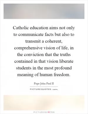 Catholic education aims not only to communicate facts but also to transmit a coherent, comprehensive vision of life, in the conviction that the truths contained in that vision liberate students in the most profound meaning of human freedom Picture Quote #1