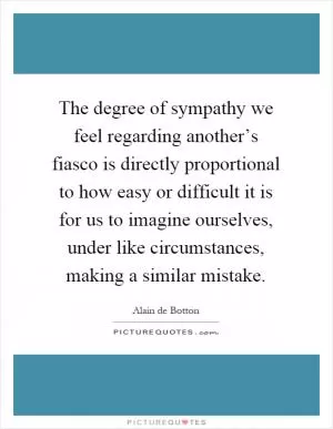 The degree of sympathy we feel regarding another’s fiasco is directly proportional to how easy or difficult it is for us to imagine ourselves, under like circumstances, making a similar mistake Picture Quote #1