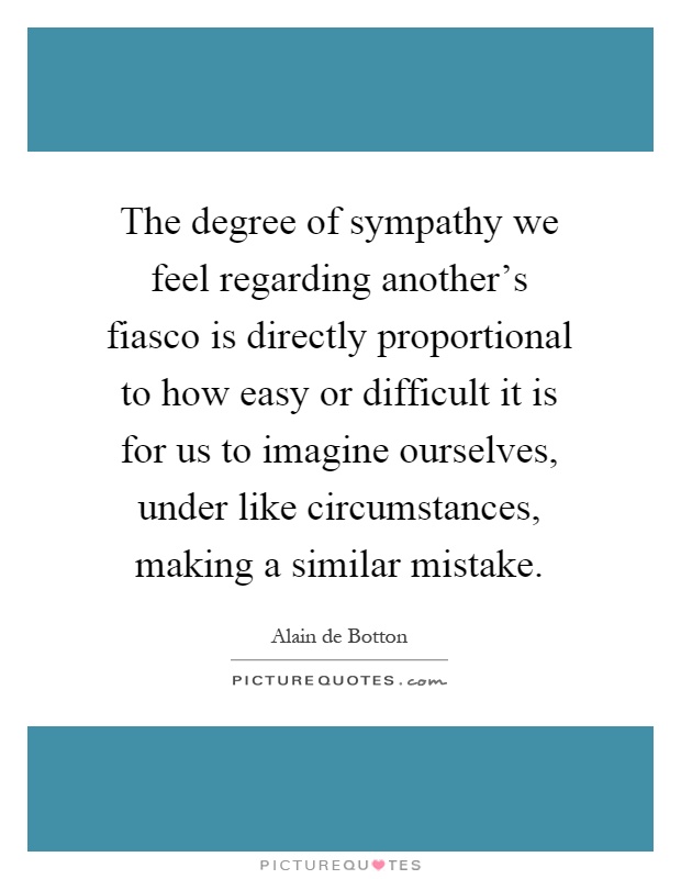 The degree of sympathy we feel regarding another's fiasco is directly proportional to how easy or difficult it is for us to imagine ourselves, under like circumstances, making a similar mistake Picture Quote #1